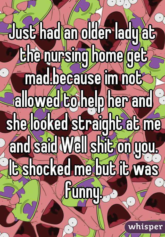 Just had an older lady at the nursing home get mad.because im not allowed to help her and she looked straight at me and said Well shit on you. It shocked me but it was funny.