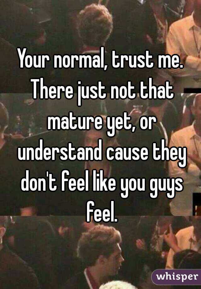 Your normal, trust me. There just not that mature yet, or understand cause they don't feel like you guys feel.