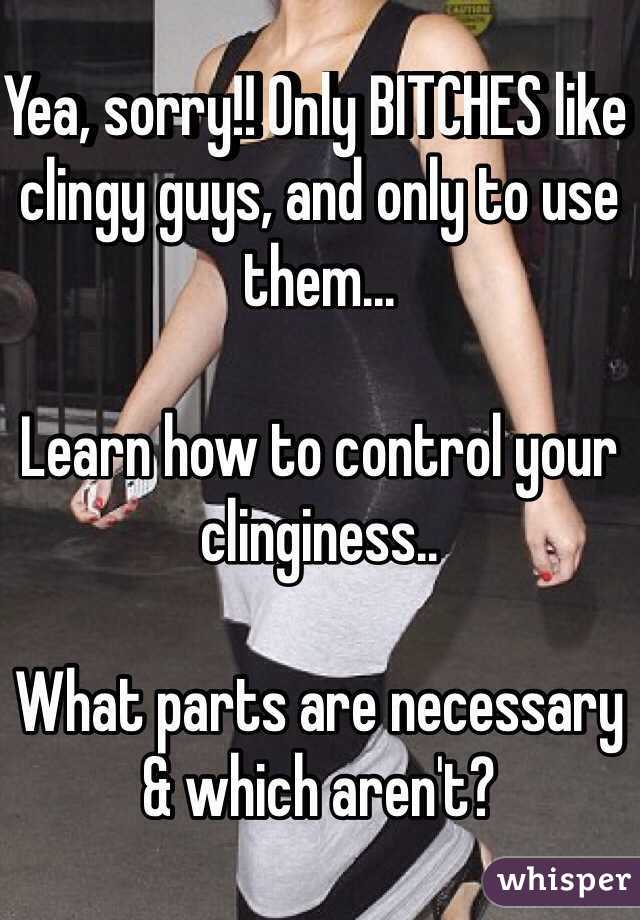 Yea, sorry!! Only BITCHES like clingy guys, and only to use them...

Learn how to control your clinginess..

What parts are necessary & which aren't?
