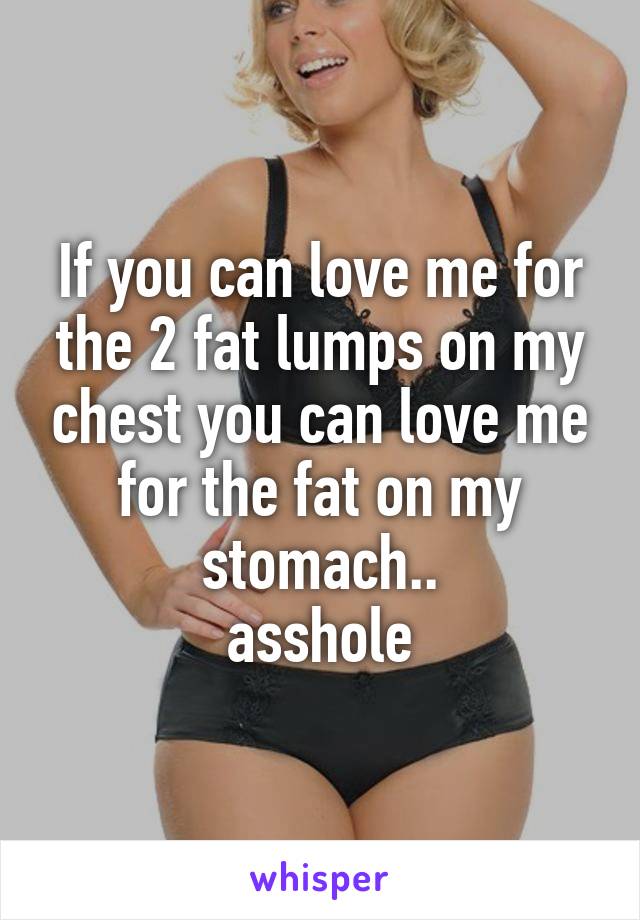 If you can love me for the 2 fat lumps on my chest you can love me for the fat on my stomach..
asshole