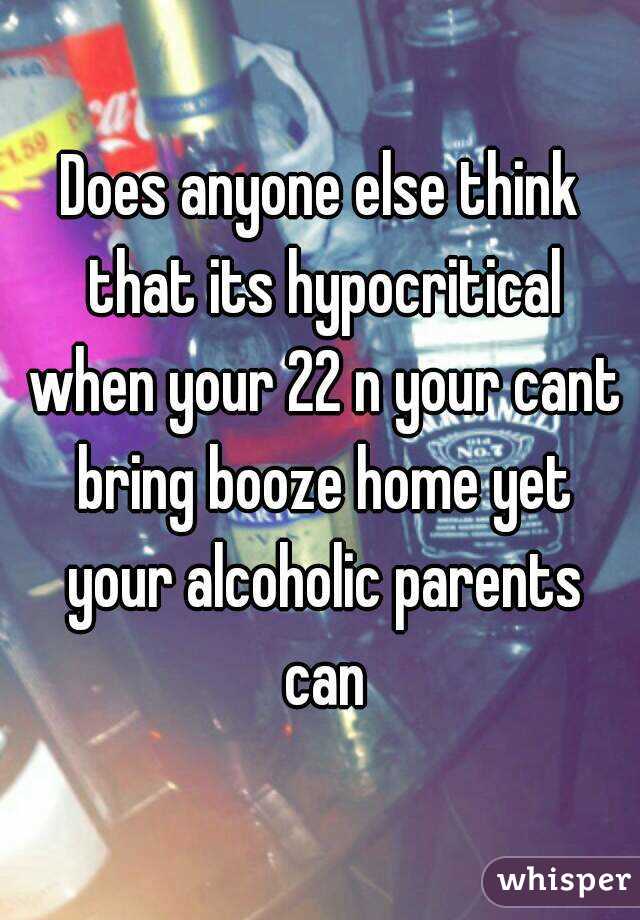 Does anyone else think that its hypocritical when your 22 n your cant bring booze home yet your alcoholic parents can