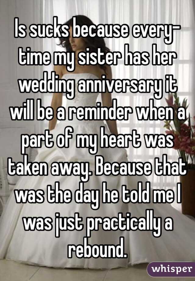 Is sucks because every-time my sister has her wedding anniversary it will be a reminder when a part of my heart was taken away. Because that was the day he told me I was just practically a rebound.