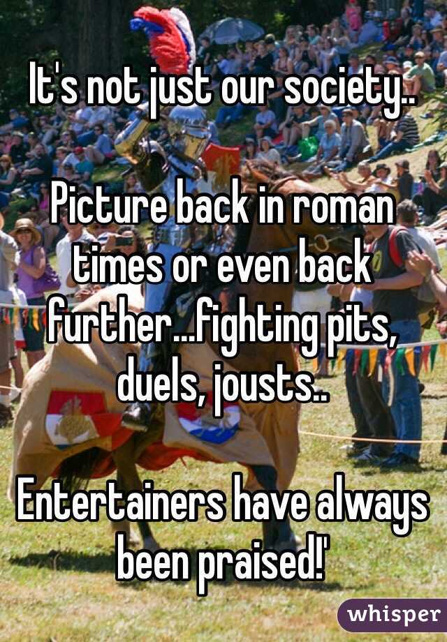 It's not just our society..

Picture back in roman times or even back further...fighting pits, duels, jousts..

Entertainers have always been praised!'