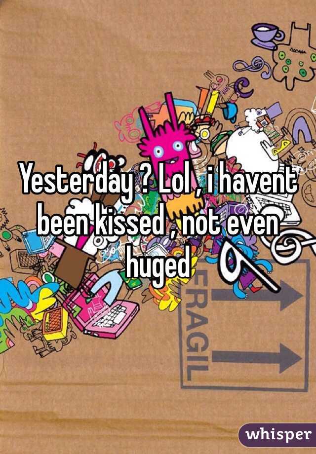 Yesterday ? Lol , i havent been kissed , not even huged