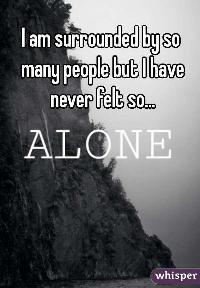 I am surrounded by so many people but I have never felt so...