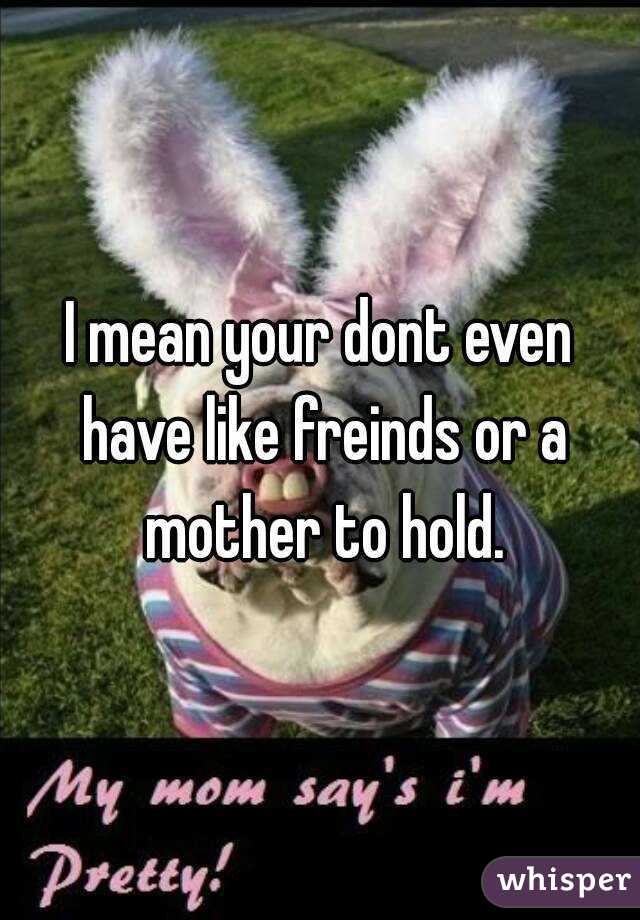 I mean your dont even have like freinds or a mother to hold.