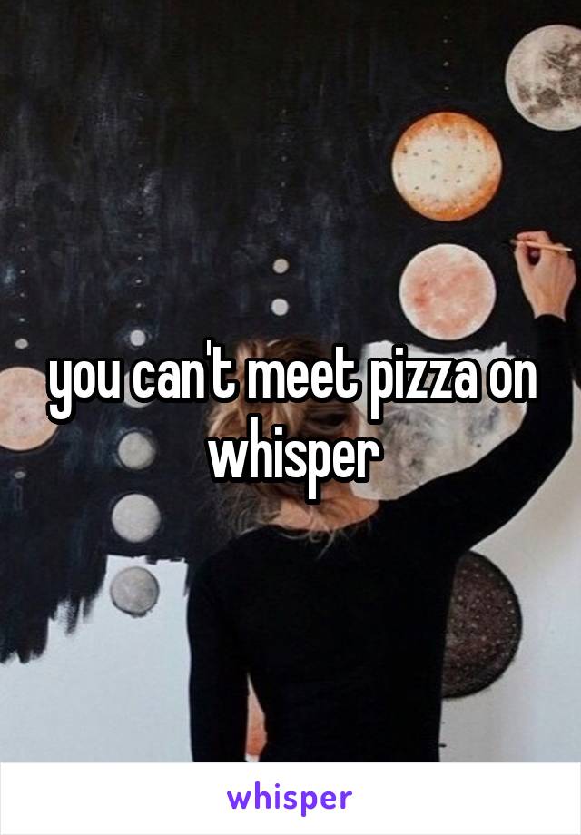 you can't meet pizza on whisper