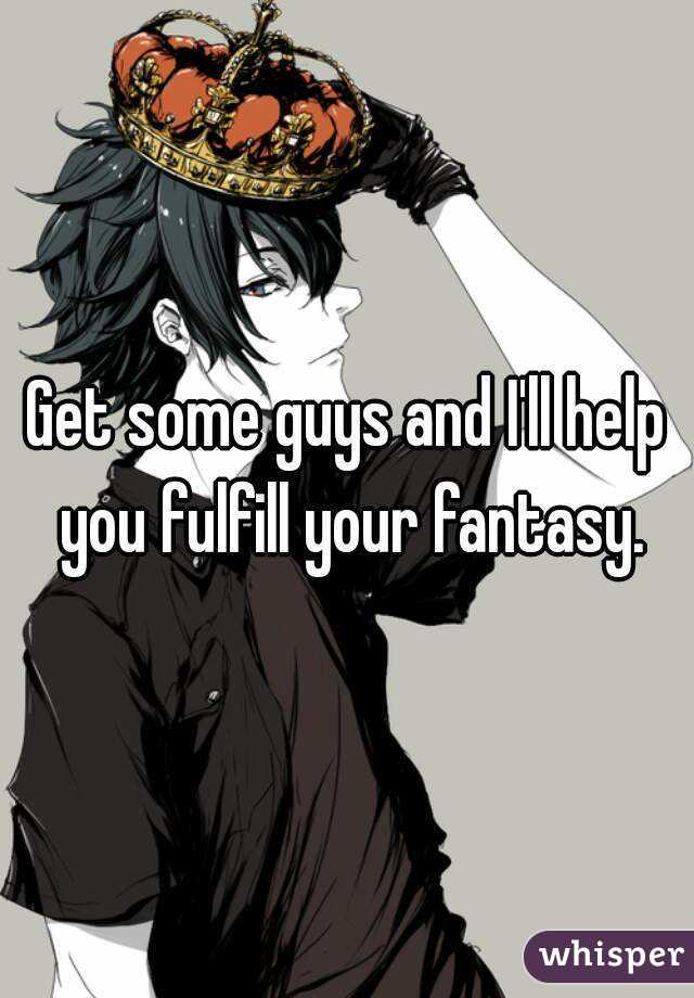 Get some guys and I'll help you fulfill your fantasy.
