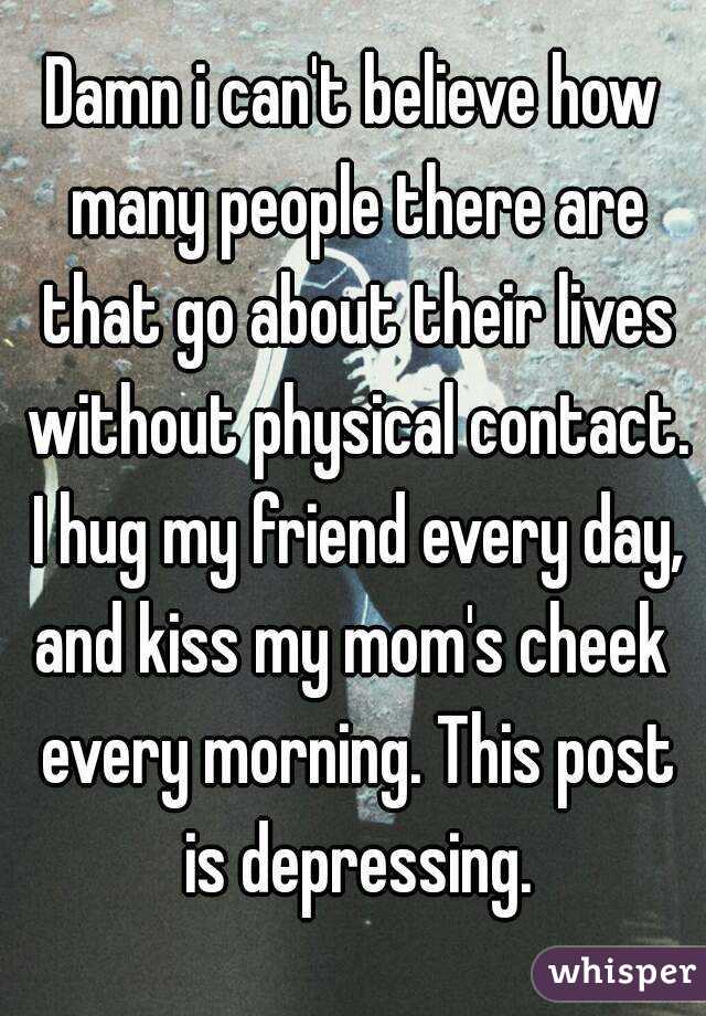 Damn i can't believe how many people there are that go about their lives without physical contact. I hug my friend every day, and kiss my mom's cheek  every morning. This post is depressing.