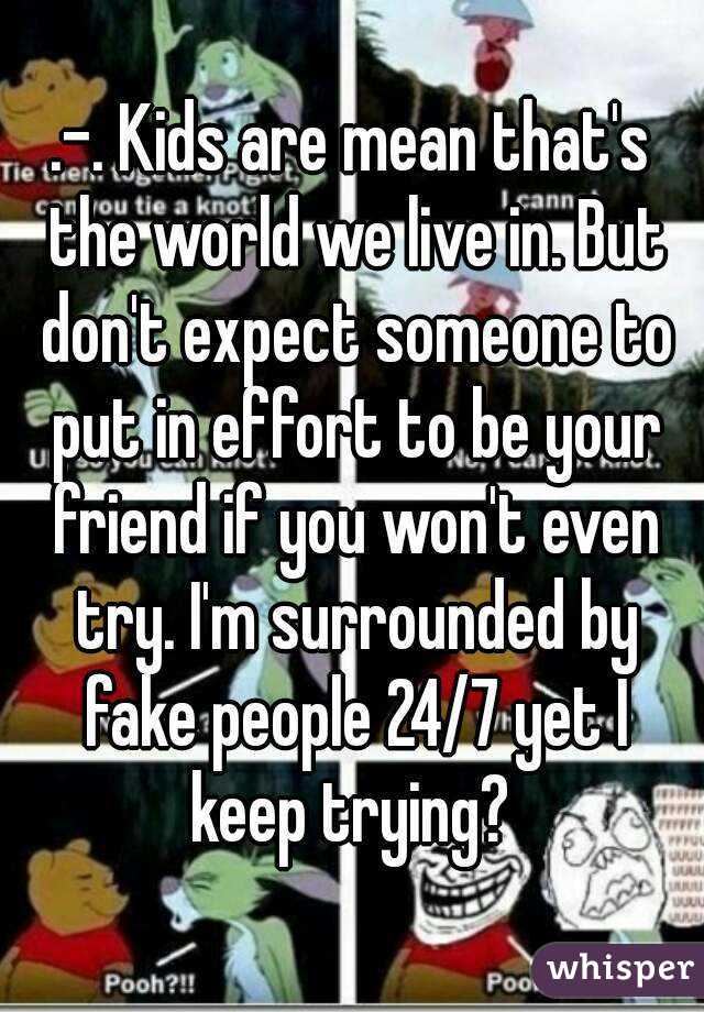 .-. Kids are mean that's the world we live in. But don't expect someone to put in effort to be your friend if you won't even try. I'm surrounded by fake people 24/7 yet I keep trying? 