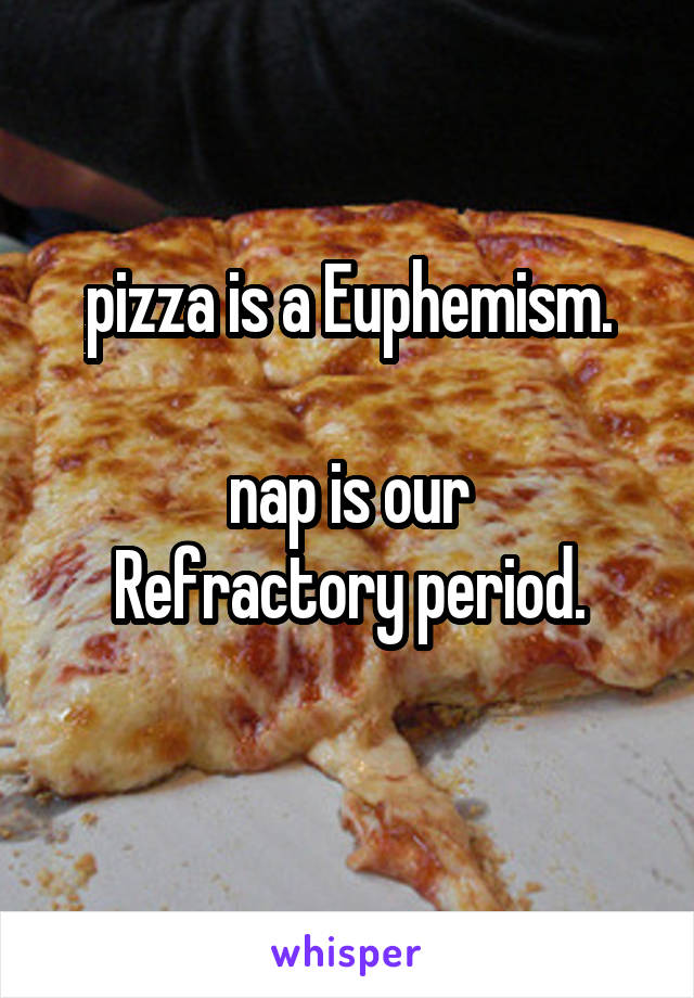 pizza is a Euphemism.

nap is our
Refractory period.
