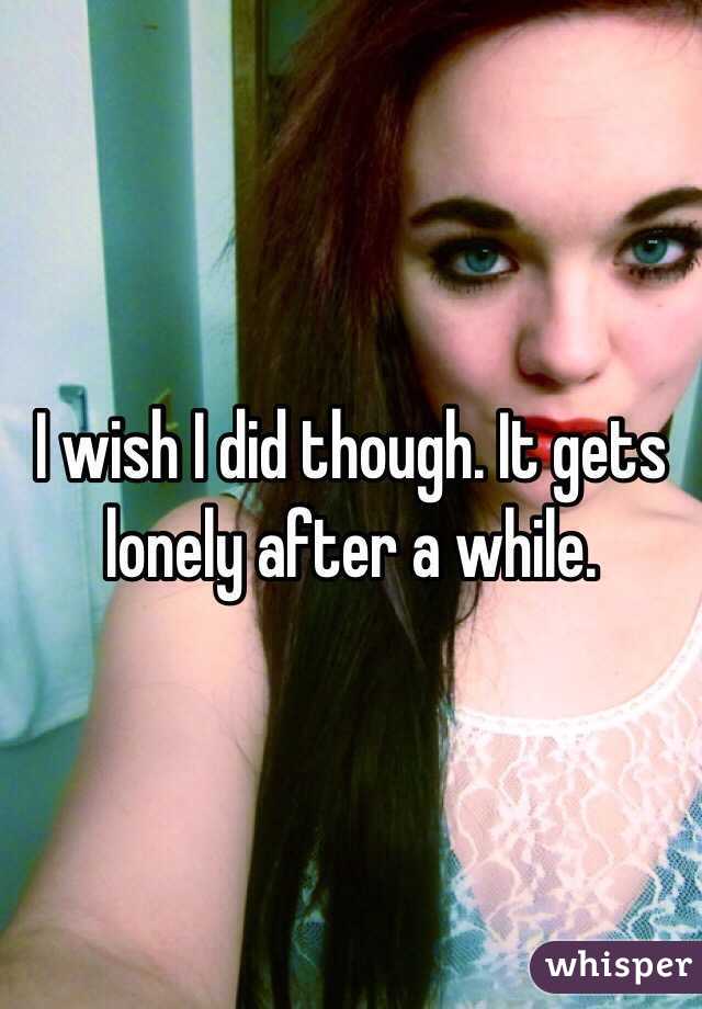 I wish I did though. It gets lonely after a while.