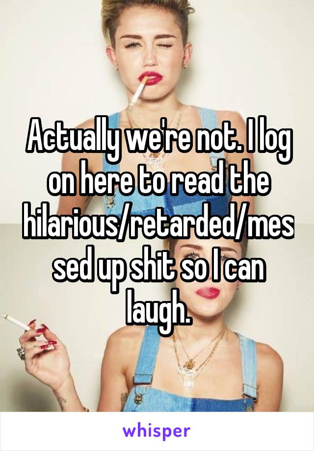 Actually we're not. I log on here to read the hilarious/retarded/messed up shit so I can laugh.