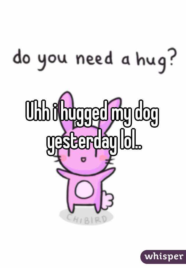 Uhh i hugged my dog yesterday lol..