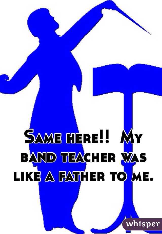 Same here!!  My band teacher was like a father to me. 