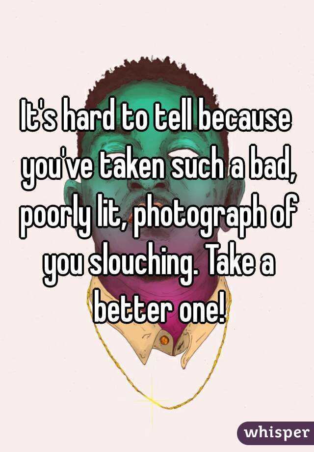 It's hard to tell because you've taken such a bad, poorly lit, photograph of you slouching. Take a better one!