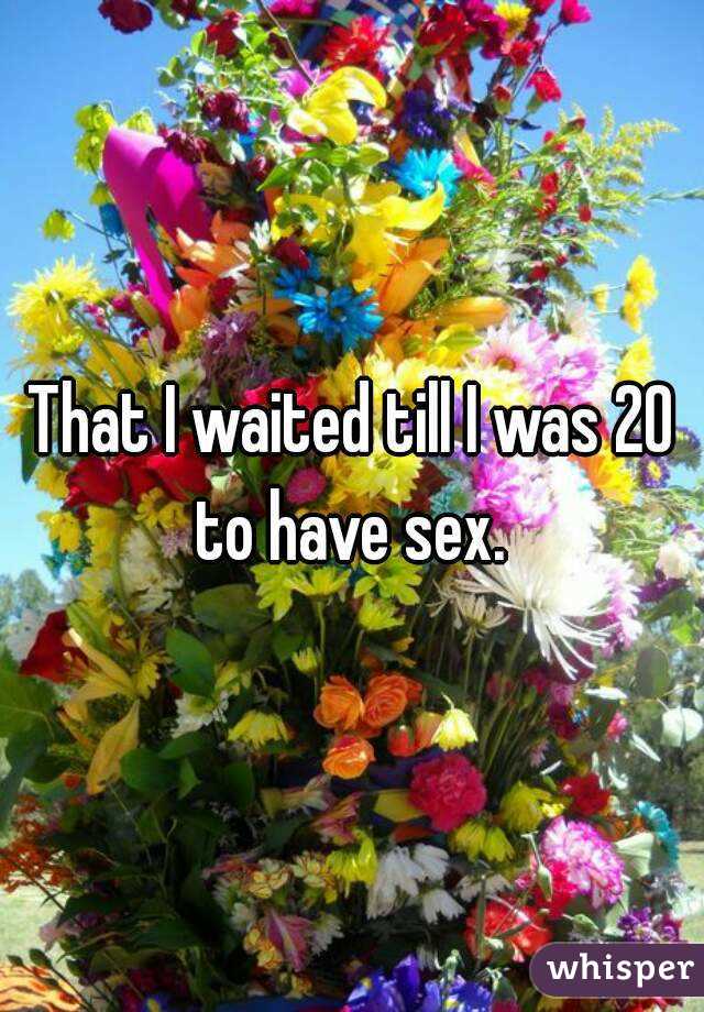 That I waited till I was 20 to have sex. 