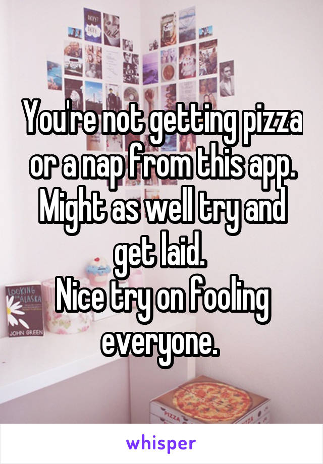 You're not getting pizza or a nap from this app. Might as well try and get laid. 
Nice try on fooling everyone. 