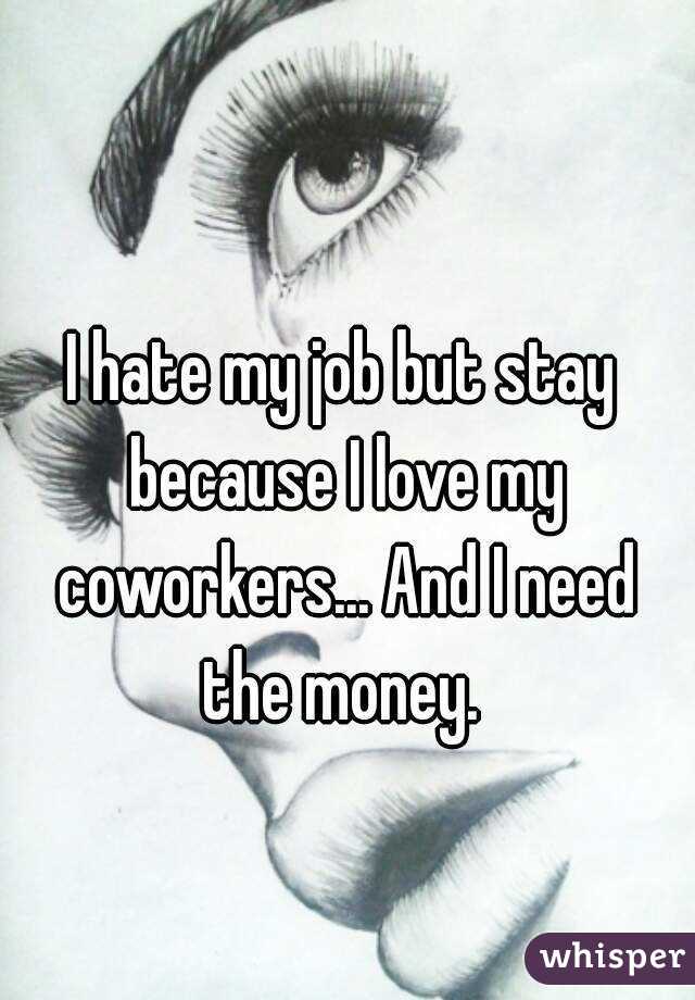 I hate my job but stay because I love my coworkers... And I need the money. 