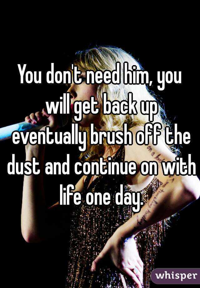 You don't need him, you will get back up eventually brush off the dust and continue on with life one day.