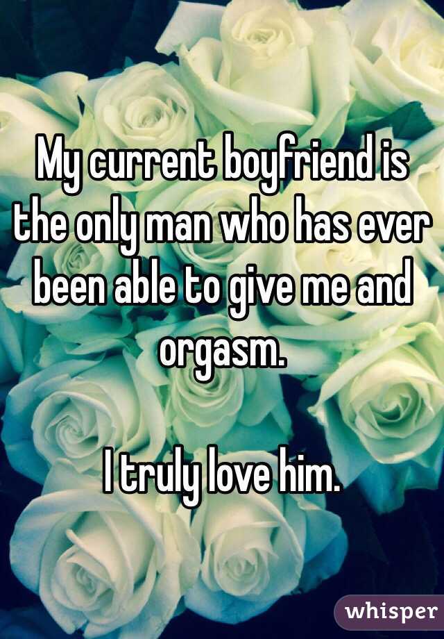 My current boyfriend is the only man who has ever been able to give me and orgasm. 

I truly love him. 