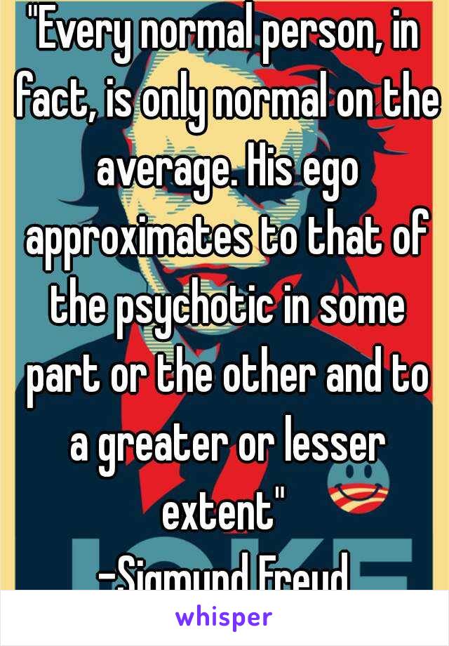 "Every normal person, in fact, is only normal on the average. His ego approximates to that of the psychotic in some part or the other and to a greater or lesser extent" 
-Sigmund Freud