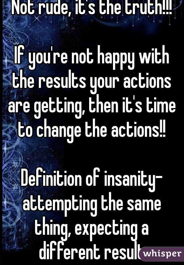 Not rude, it's the truth!!!

If you're not happy with the results your actions are getting, then it's time to change the actions!!

Definition of insanity- attempting the same thing, expecting a different result 