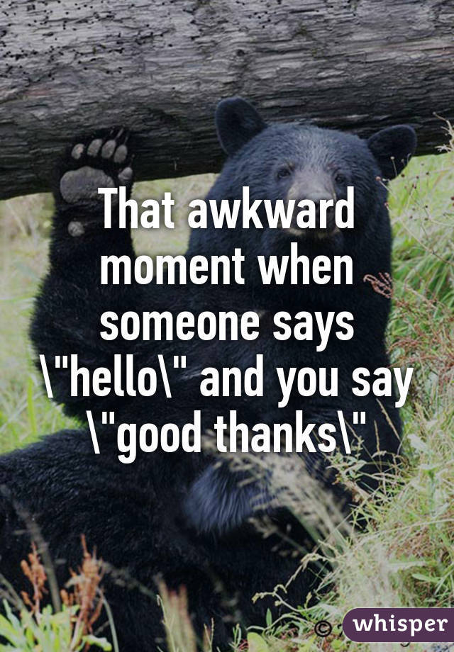 That awkward moment when someone says "hello" and you say "good thanks"