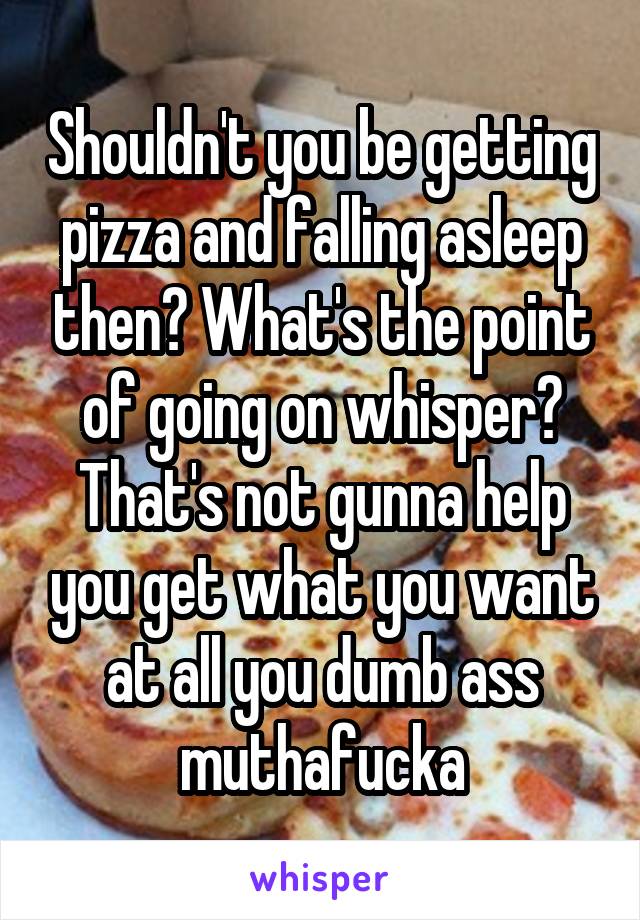 Shouldn't you be getting pizza and falling asleep then? What's the point of going on whisper? That's not gunna help you get what you want at all you dumb ass muthafucka