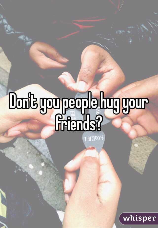 Don't you people hug your friends? 