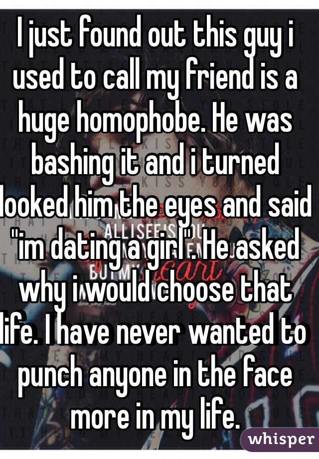 I just found out this guy i used to call my friend is a huge homophobe. He was bashing it and i turned looked him the eyes and said "im dating a girl". He asked why i would choose that life. I have never wanted to punch anyone in the face more in my life. 