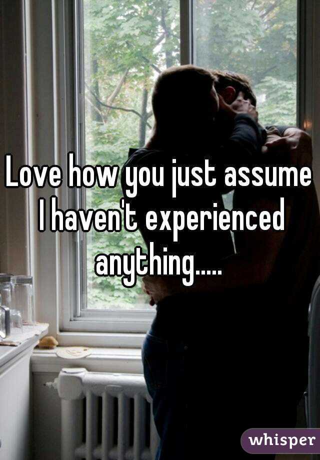 Love how you just assume I haven't experienced anything..... 
