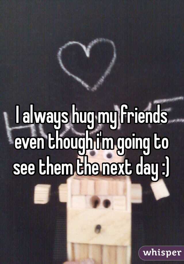 I always hug my friends even though i'm going to see them the next day :)