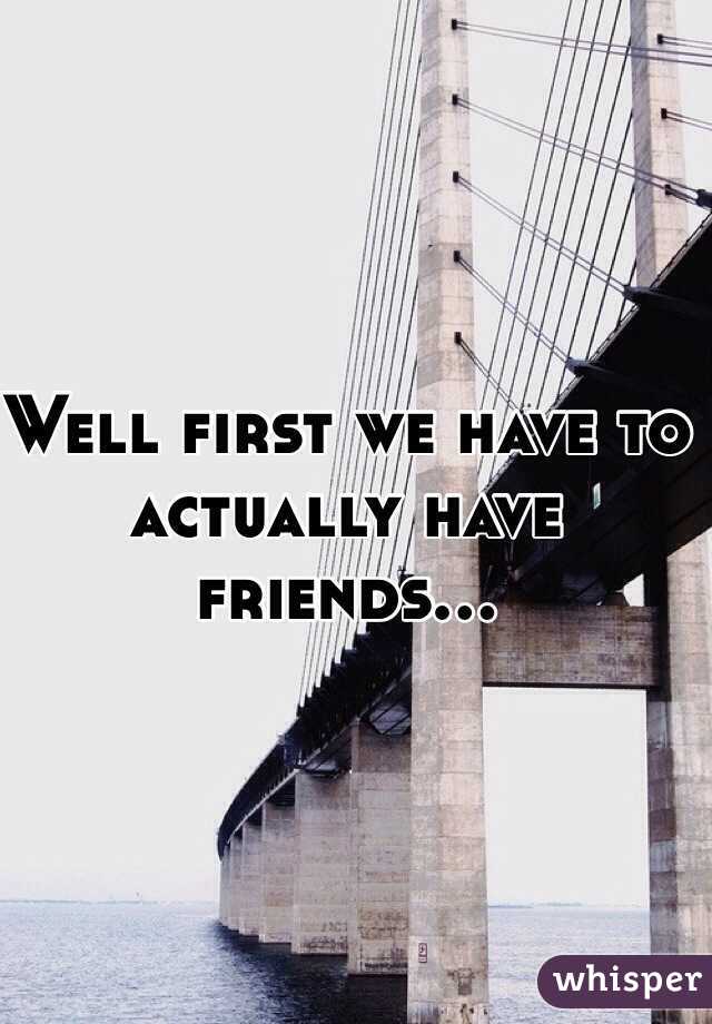 Well first we have to actually have friends...