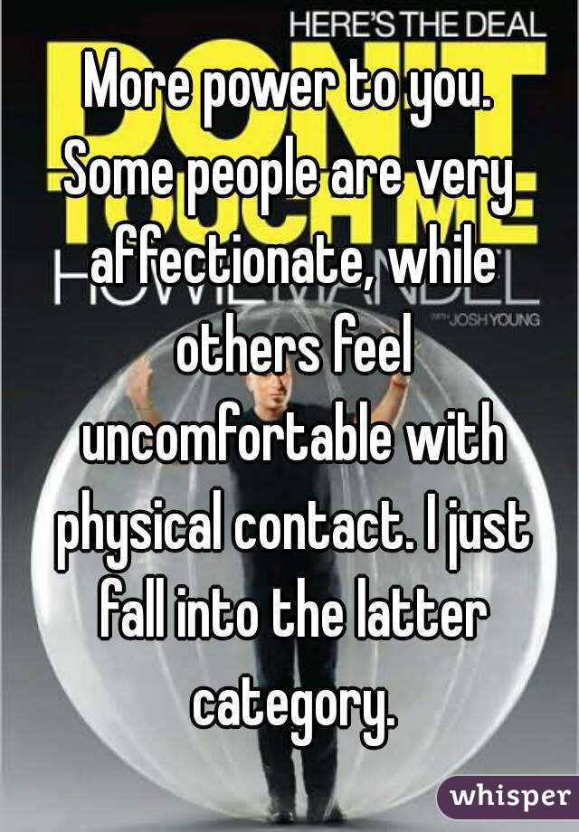 More power to you.
Some people are very affectionate, while others feel uncomfortable with physical contact. I just fall into the latter category.