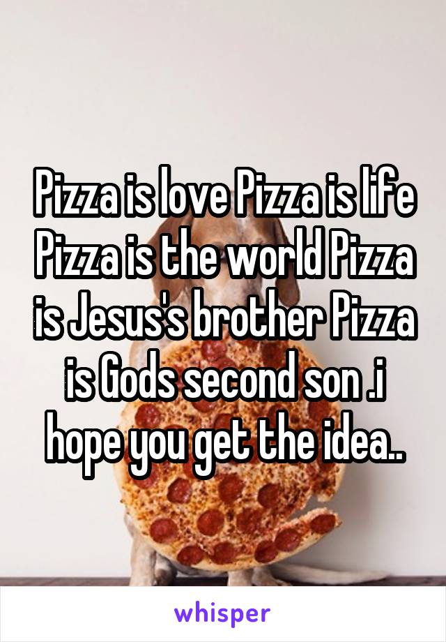 Pizza is love Pizza is life Pizza is the world Pizza is Jesus's brother Pizza is Gods second son .i hope you get the idea..