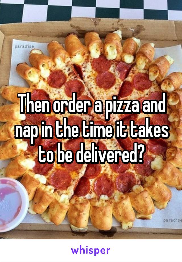 Then order a pizza and nap in the time it takes to be delivered?