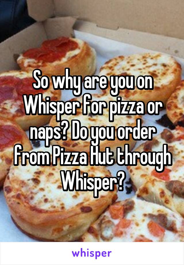 So why are you on Whisper for pizza or naps? Do you order from Pizza Hut through Whisper?