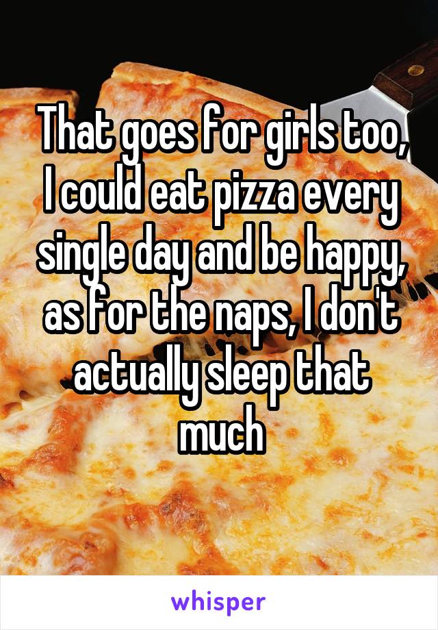 That goes for girls too, I could eat pizza every single day and be happy, as for the naps, I don't actually sleep that much
