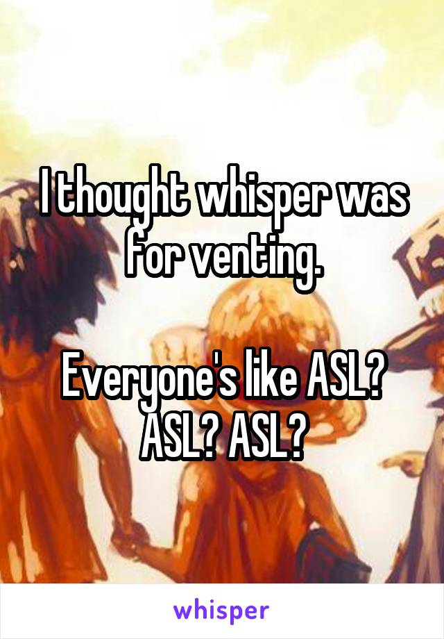 I thought whisper was for venting.

Everyone's like ASL? ASL? ASL?