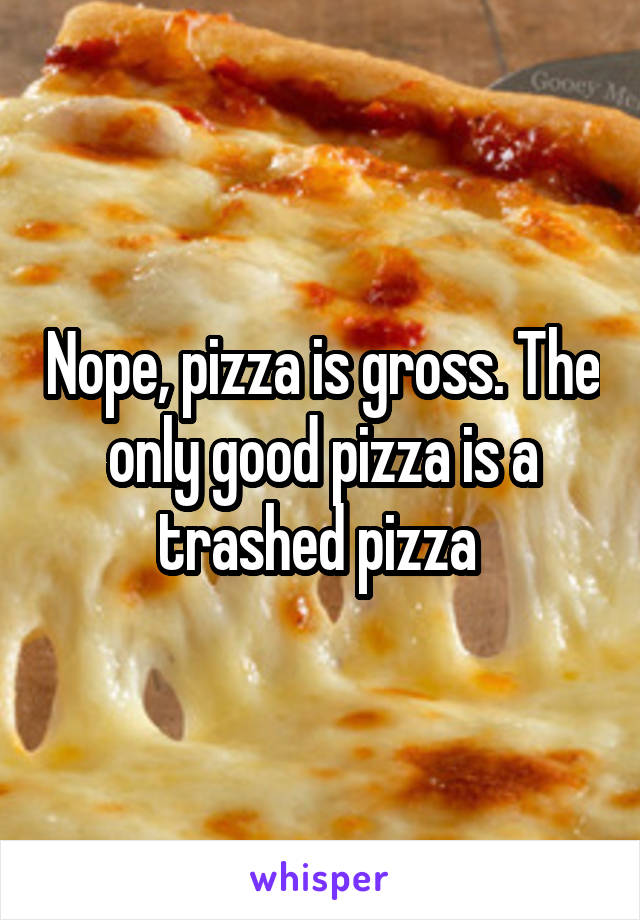 Nope, pizza is gross. The only good pizza is a trashed pizza 