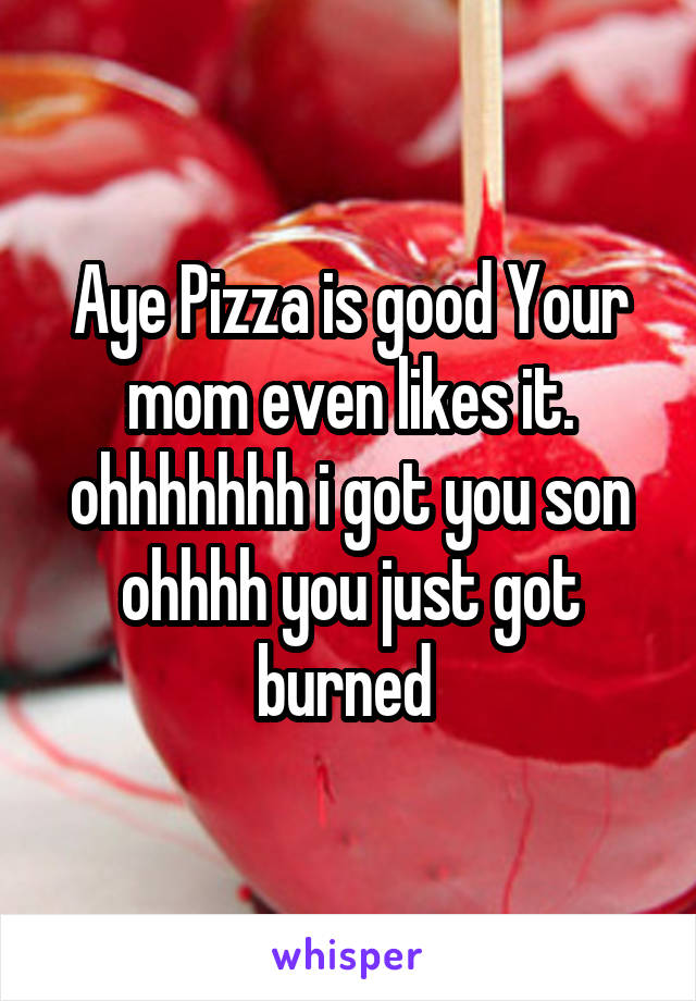 Aye Pizza is good Your mom even likes it. ohhhhhhh i got you son ohhhh you just got burned 