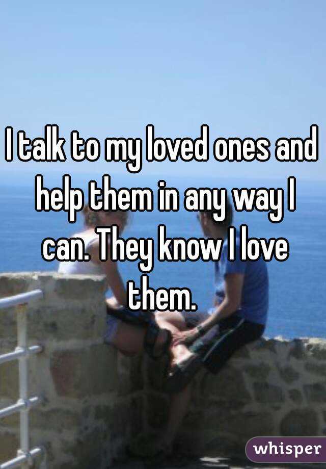 I talk to my loved ones and help them in any way I can. They know I love them. 