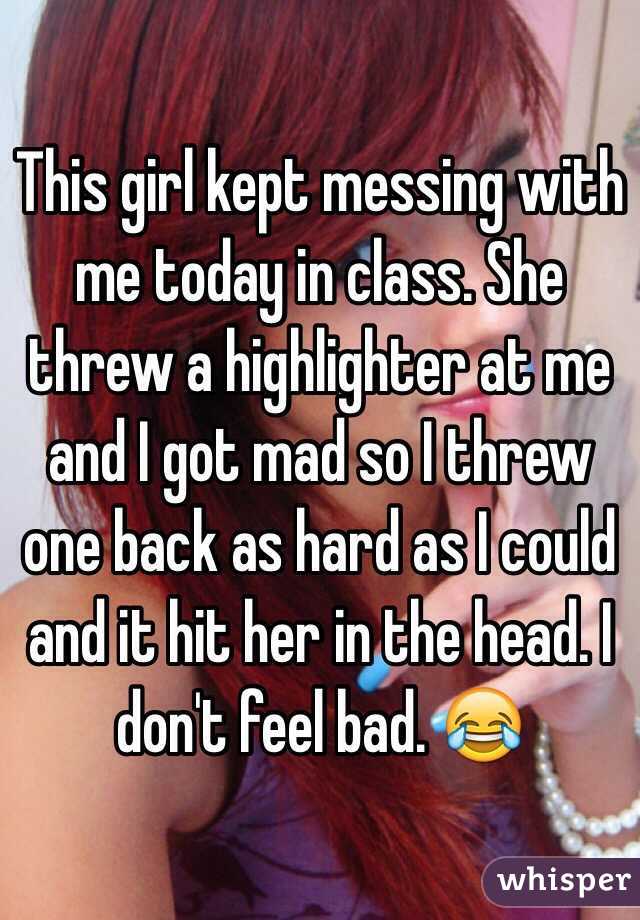 This girl kept messing with me today in class. She threw a highlighter at me and I got mad so I threw one back as hard as I could and it hit her in the head. I don't feel bad. 😂
