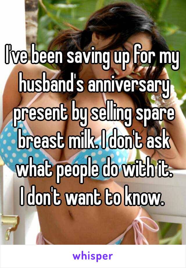 I've been saving up for my husband's anniversary present by selling spare breast milk. I don't ask what people do with it.
I don't want to know.