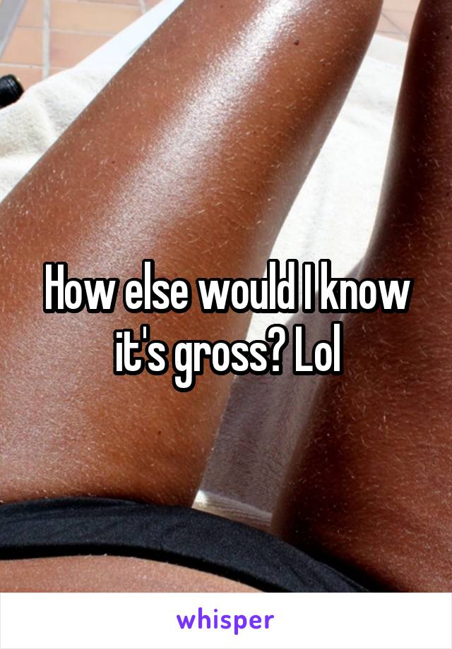 How else would I know it's gross? Lol