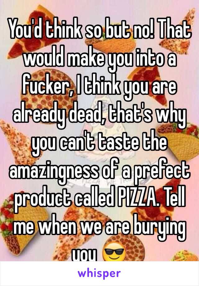 You'd think so but no! That would make you into a fucker, I think you are already dead, that's why you can't taste the amazingness of a prefect product called PIZZA. Tell me when we are burying you 😎