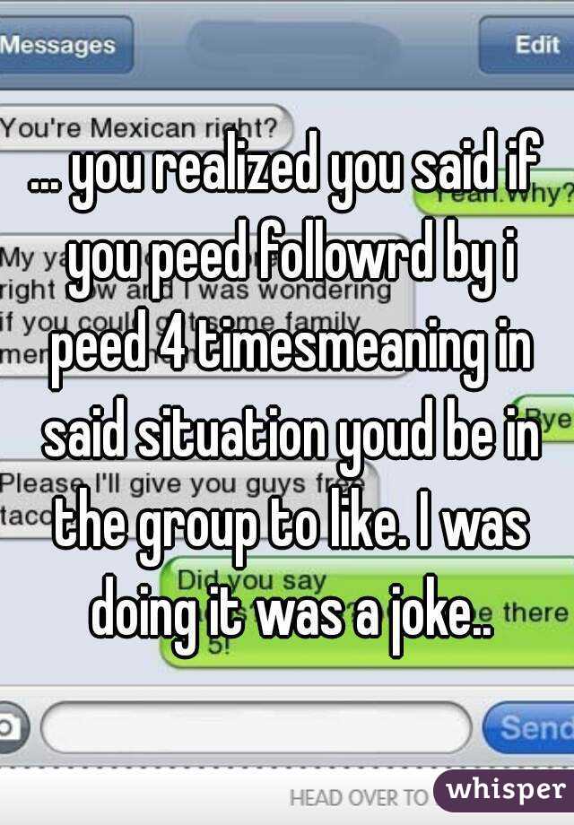 ... you realized you said if you peed followrd by i peed 4 timesmeaning in said situation youd be in the group to like. I was doing it was a joke..