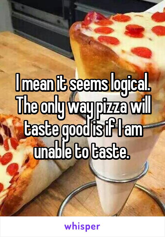 I mean it seems logical. The only way pizza will taste good is if I am unable to taste. 