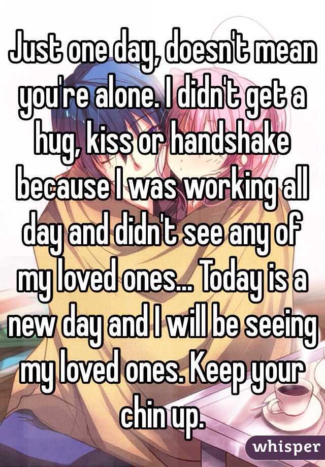 Just one day, doesn't mean you're alone. I didn't get a hug, kiss or handshake because I was working all day and didn't see any of my loved ones... Today is a new day and I will be seeing my loved ones. Keep your chin up.